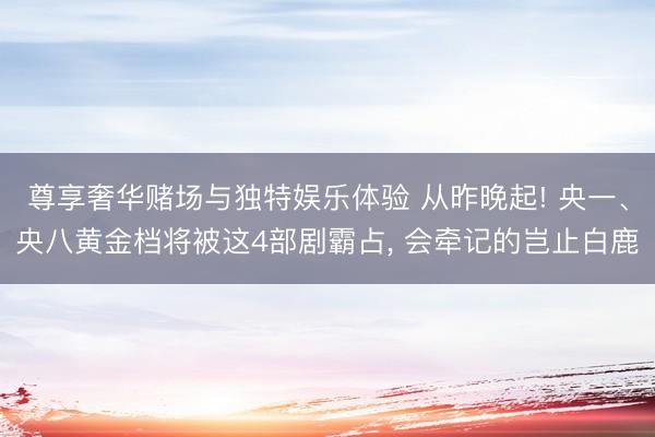 尊享奢华赌场与独特娱乐体验 从昨晚起! 央一、央八黄金档将被这4部剧霸占， 会牵记的岂止白鹿