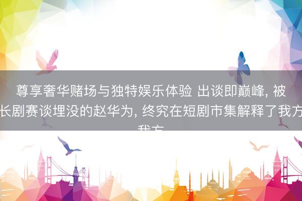 尊享奢华赌场与独特娱乐体验 出谈即巅峰, 被长剧赛谈埋没的赵华为, 终究在短剧市集解释了我方