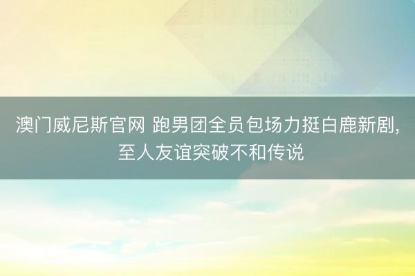 澳门威尼斯官网 跑男团全员包场力挺白鹿新剧， 至人友谊突破不和传说