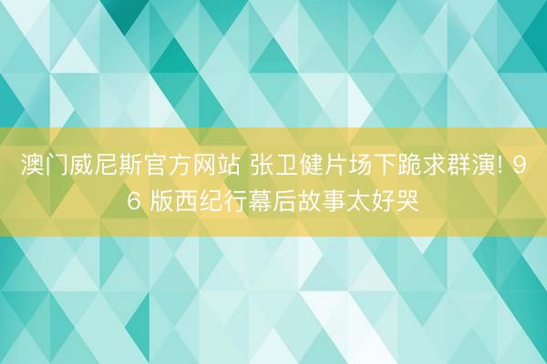 澳门威尼斯官方网站 张卫健片场下跪求群演! 96 版西纪行幕后故事太好哭