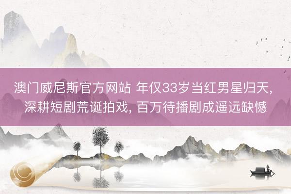 澳门威尼斯官方网站 年仅33岁当红男星归天, 深耕短剧荒诞拍戏, 百万待播剧成遥远缺憾