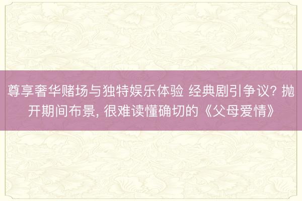 尊享奢华赌场与独特娱乐体验 经典剧引争议? 抛开期间布景， 很难读懂确切的《父母爱情》