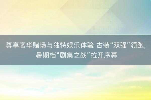 尊享奢华赌场与独特娱乐体验 古装“双强”领跑, 暑期档“剧集之战”拉开序幕