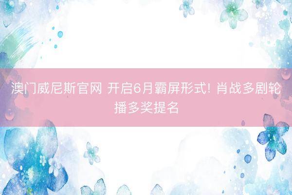 澳门威尼斯官网 开启6月霸屏形式! 肖战多剧轮播多奖提名