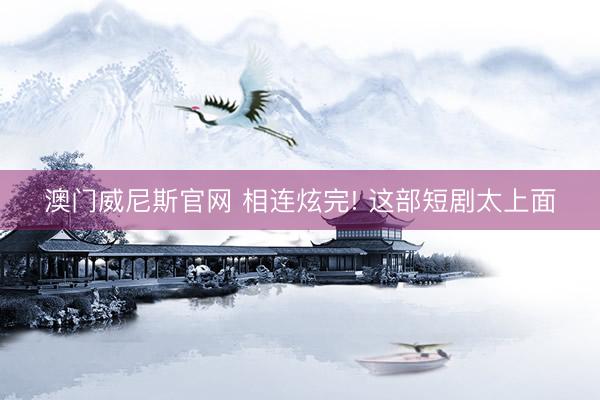 澳门威尼斯官网 相连炫完! 这部短剧太上面