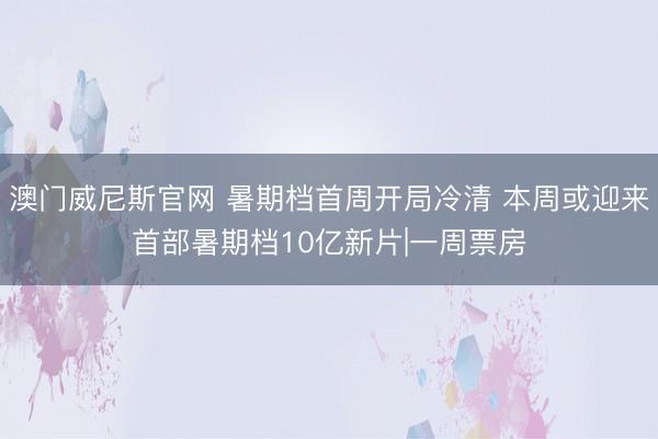 澳门威尼斯官网 暑期档首周开局冷清 本周或迎来首部暑期档10亿新片|一周票房