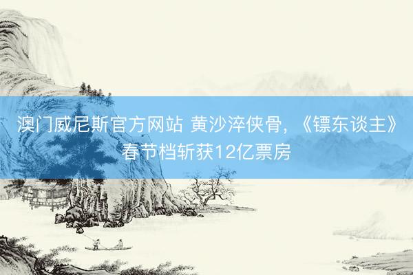 澳门威尼斯官方网站 黄沙淬侠骨， 《镖东谈主》春节档斩获12亿票房