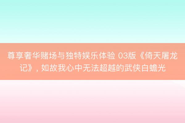 尊享奢华赌场与独特娱乐体验 03版《倚天屠龙记》， 如故我心中无法超越的武侠白蟾光