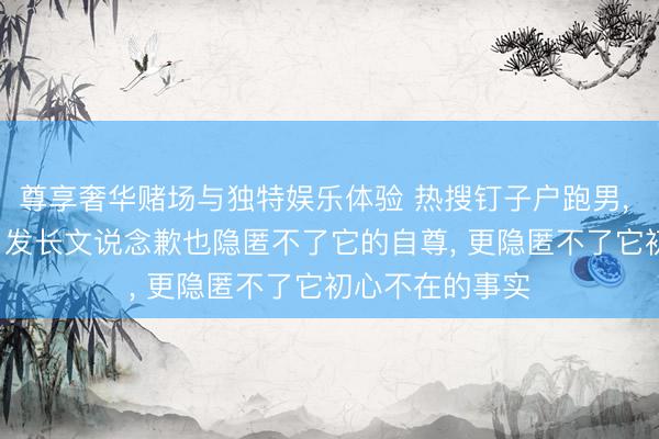 尊享奢华赌场与独特娱乐体验 热搜钉子户跑男， 终被流量反噬， 发长文说念歉也隐匿不了它的自尊， 更隐匿不了它初心不在的事实