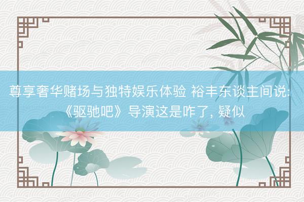 尊享奢华赌场与独特娱乐体验 裕丰东谈主间说: 《驱驰吧》导演这是咋了, 疑似