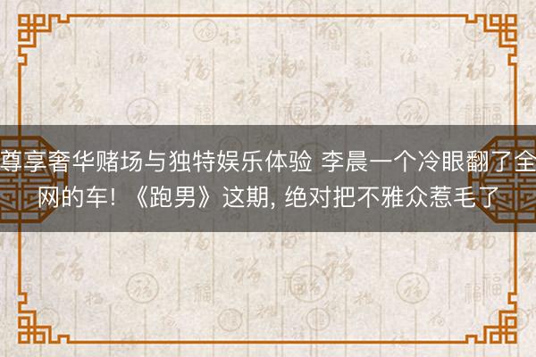 尊享奢华赌场与独特娱乐体验 李晨一个冷眼翻了全网的车! 《跑男》这期， 绝对把不雅众惹毛了