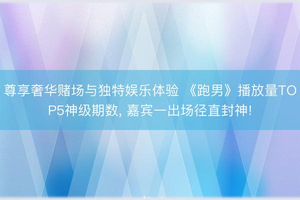 尊享奢华赌场与独特娱乐体验 《跑男》播放量TOP5神级期数, 嘉宾一出场径直封神!