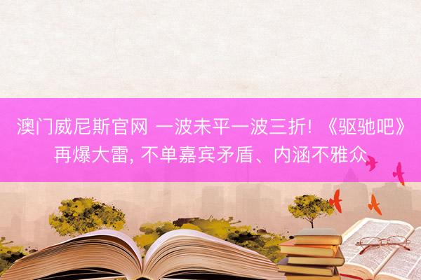 澳门威尼斯官网 一波未平一波三折! 《驱驰吧》再爆大雷， 不单嘉宾矛盾、内涵不雅众