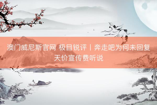 澳门威尼斯官网 极目锐评丨奔走吧为何未回复天价宣传费听说