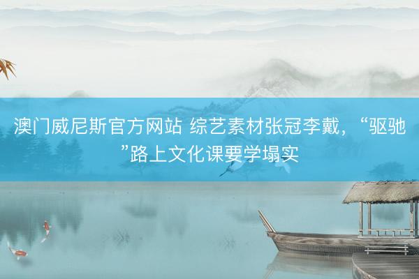 澳门威尼斯官方网站 综艺素材张冠李戴，“驱驰”路上文化课要学塌实