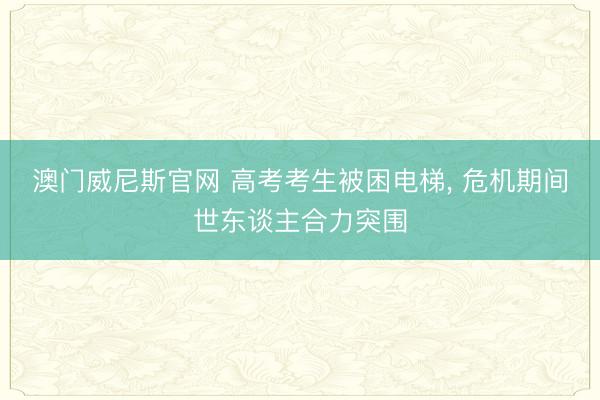 澳门威尼斯官网 高考考生被困电梯， 危机期间世东谈主合力突围