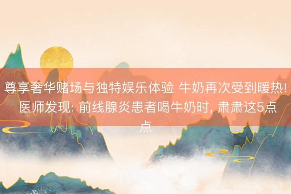 尊享奢华赌场与独特娱乐体验 牛奶再次受到暖热! 医师发现: 前线腺炎患者喝牛奶时, 肃肃这5点