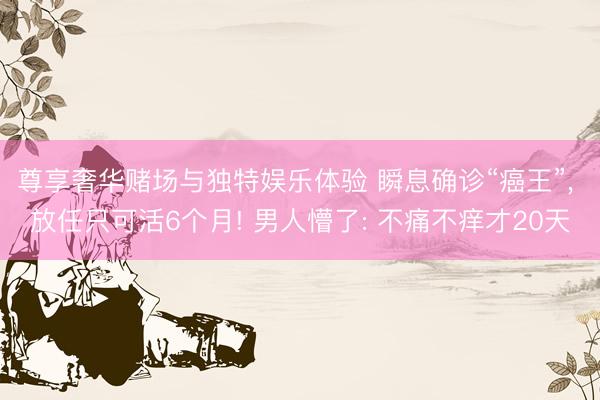 尊享奢华赌场与独特娱乐体验 瞬息确诊“癌王”， 放任只可活6个月! 男人懵了: 不痛不痒才20天