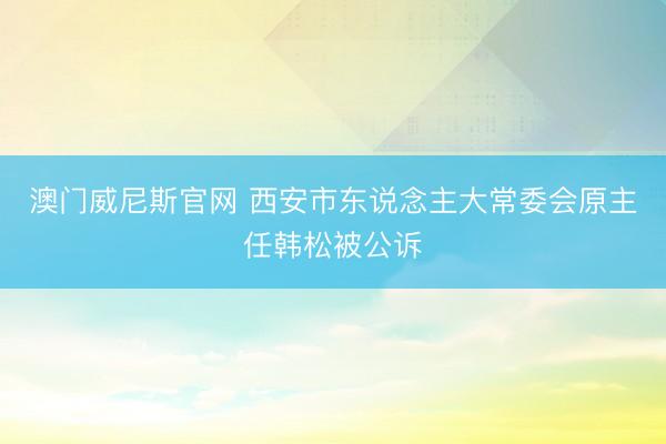 澳门威尼斯官网 西安市东说念主大常委会原主任韩松被公诉
