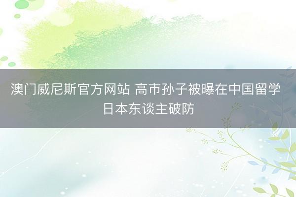 澳门威尼斯官方网站 高市孙子被曝在中国留学 日本东谈主破防