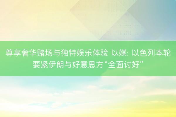 尊享奢华赌场与独特娱乐体验 以媒: 以色列本轮要紧伊朗与好意思方“全面讨好”