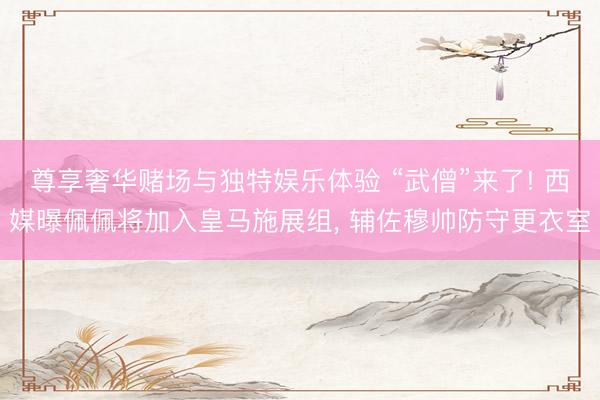 尊享奢华赌场与独特娱乐体验 “武僧”来了! 西媒曝佩佩将加入皇马施展组， 辅佐穆帅防守更衣室