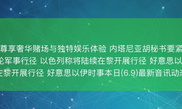 尊享奢华赌场与独特娱乐体验 内塔尼亚胡秘书要紧决定, 伊朗已收场本轮军事行径 以色列称将陆续在黎开展行径 好意思以伊时事本日(6.9)最新音讯动态