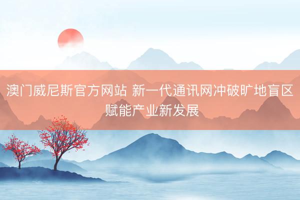 澳门威尼斯官方网站 新一代通讯网冲破旷地盲区 赋能产业新发展
