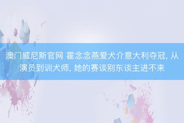 澳门威尼斯官网 霍念念燕爱犬介意大利夺冠, 从演员到训犬师, 她的赛谈别东谈主进不来