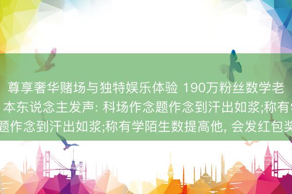尊享奢华赌场与独特娱乐体验 190万粉丝数学老诚相接四年插足高考, 本东说念主发声: 科场作念题作念到汗出如浆;称有学陌生数提高他, 会发红包奖励