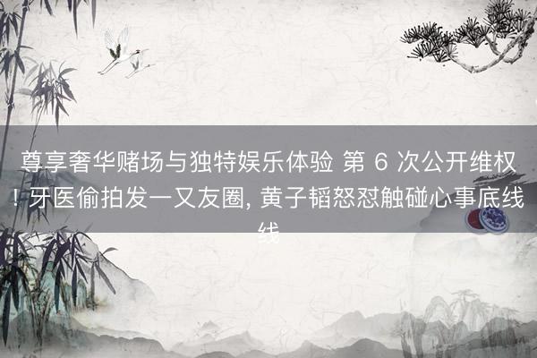 尊享奢华赌场与独特娱乐体验 第 6 次公开维权! 牙医偷拍发一又友圈， 黄子韬怒怼触碰心事底线