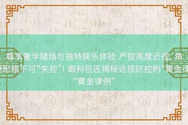 尊享奢华赌场与独特娱乐体验 严控高度近视， 角膜塑形镜不可“失控”! 眼科巨匠揭秘近视防控的“黄金律例”