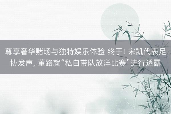 尊享奢华赌场与独特娱乐体验 终于! 宋凯代表足协发声， 董路就“私自带队放洋比赛”进行透露