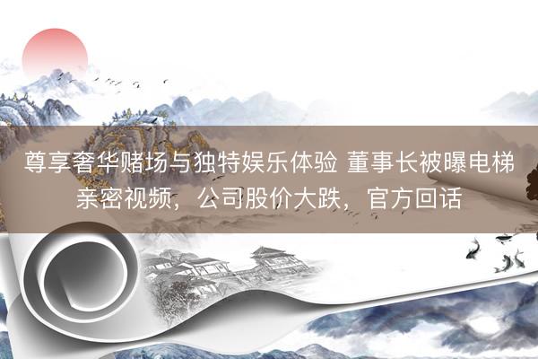 尊享奢华赌场与独特娱乐体验 董事长被曝电梯亲密视频，公司股价大跌，官方回话