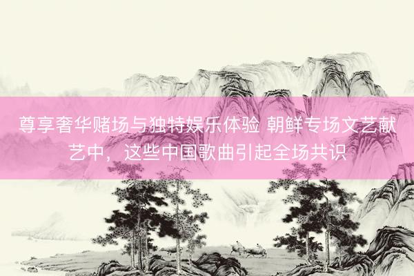 尊享奢华赌场与独特娱乐体验 朝鲜专场文艺献艺中，这些中国歌曲引起全场共识