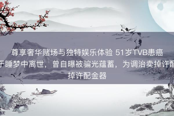 尊享奢华赌场与独特娱乐体验 51岁TVB患癌女星于睡梦中离世，曾自曝被骗光蕴蓄，为调治卖掉许配金器