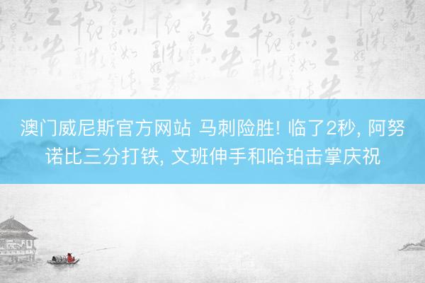 澳门威尼斯官方网站 马刺险胜! 临了2秒, 阿努诺比三分打铁, 文班伸手和哈珀击掌庆祝