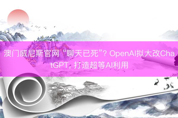 澳门威尼斯官网 “聊天已死”? OpenAI拟大改ChatGPT， 打造超等AI利用
