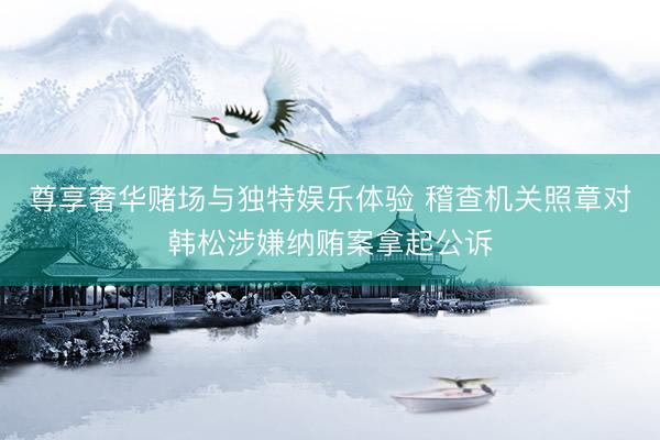 尊享奢华赌场与独特娱乐体验 稽查机关照章对韩松涉嫌纳贿案拿起公诉