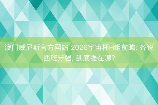 澳门威尼斯官方网站 2026宇宙杯H组前瞻: 齐说西班牙强, 到底强在哪?