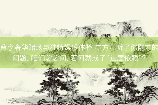 尊享奢华赌场与独特娱乐体验 中方：听了你刚才的问题， 咱们念念问， 若何就成了“过度依赖”?