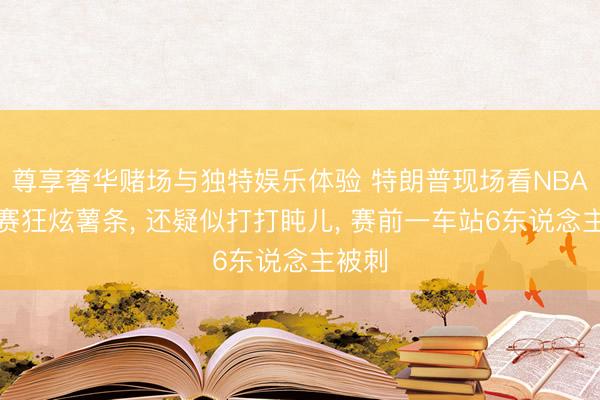 尊享奢华赌场与独特娱乐体验 特朗普现场看NBA总决赛狂炫薯条， 还疑似打打盹儿， 赛前一车站6东说念主被刺