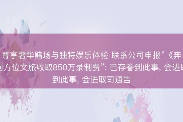 尊享奢华赌场与独特娱乐体验 联系公司申报“《奔走吧》向方位文旅收取850万录制费”: 已存眷到此事， 会进取司通告