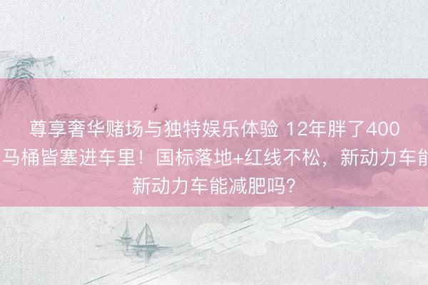 尊享奢华赌场与独特娱乐体验 12年胖了400公斤，连马桶皆塞进车里！国标落地+红线不松，新动力车能减肥吗？