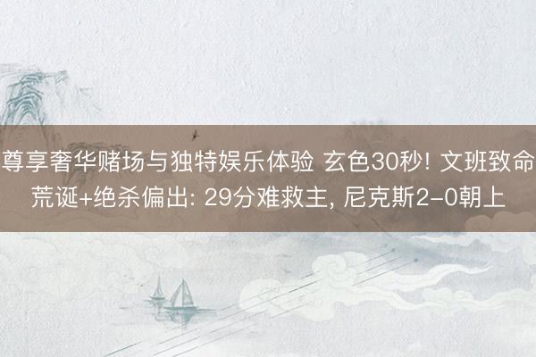 尊享奢华赌场与独特娱乐体验 玄色30秒! 文班致命荒诞+绝杀偏出: 29分难救主, 尼克斯2-0朝上