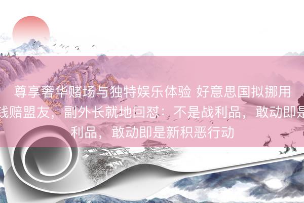 尊享奢华赌场与独特娱乐体验 好意思国拟挪用伊朗千亿金钱赔盟友，副外长就地回怼：不是战利品，敢动即是新积恶行动