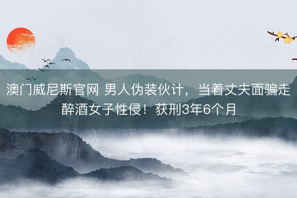 澳门威尼斯官网 男人伪装伙计，当着丈夫面骗走醉酒女子性侵！获刑3年6个月