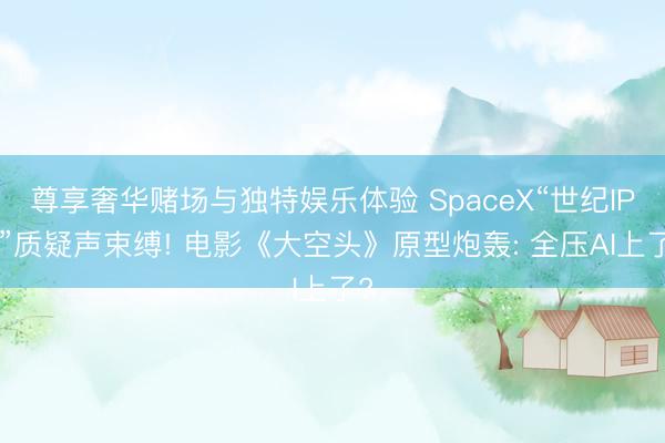 尊享奢华赌场与独特娱乐体验 SpaceX“世纪IPO”质疑声束缚! 电影《大空头》原型炮轰: 全压AI上了?