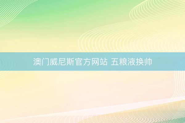 澳门威尼斯官方网站 五粮液换帅