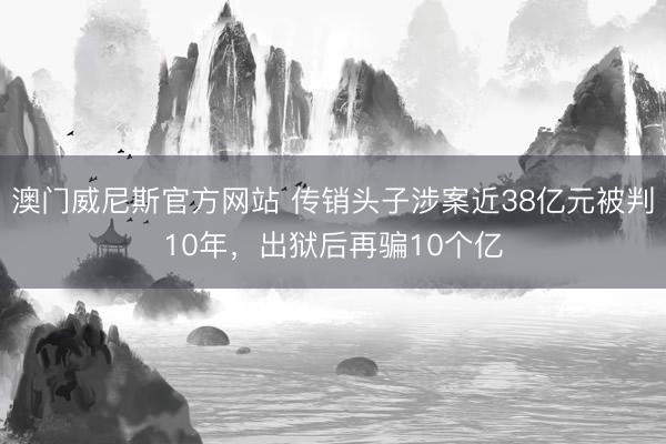 澳门威尼斯官方网站 传销头子涉案近38亿元被判10年，出狱后再骗10个亿